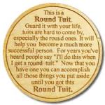 "This is a Round Tuit. Guard it with your life, Tuits are hard to come by. Now that you have one, you can accomplish all those things you put aside until you got a Round Tuit."